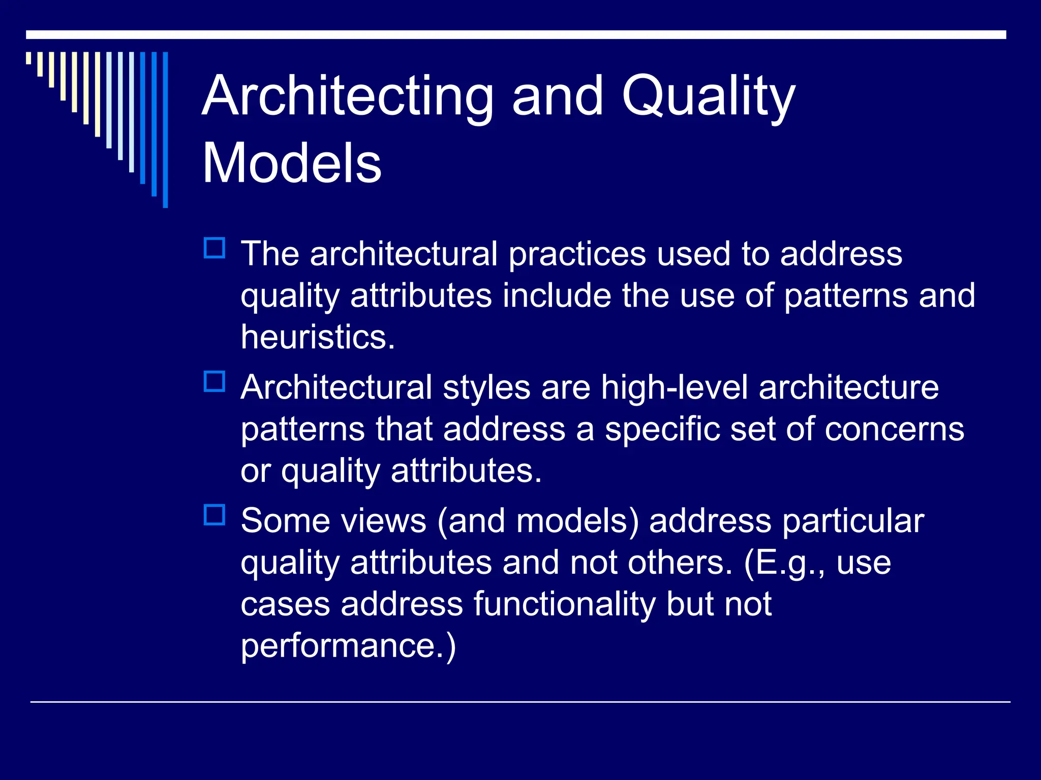 Architecting and Quality
Models
 The architectural practices used to address
quality attributes include the use of patterns and
heuristics.
 Architectural styles are high-level architecture
patterns that address a specific set of concerns
or quality attributes.
 Some views (and models) address particular
quality attributes and not others. (E.g., use
cases address functionality but not
performance.)
 