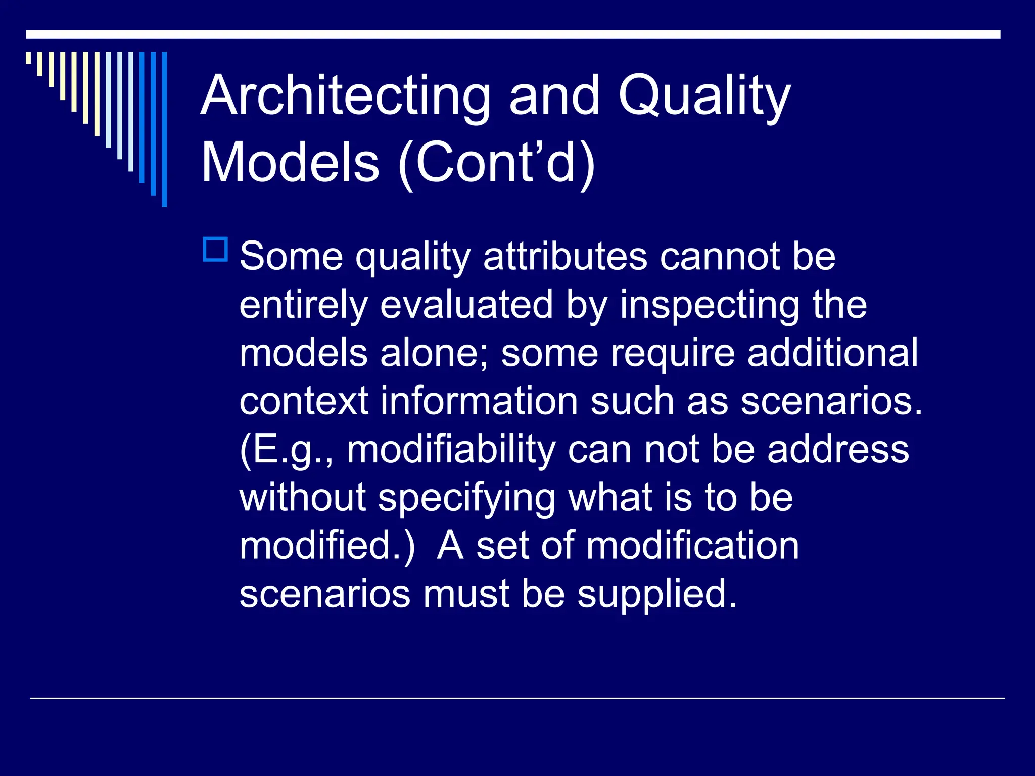 Architecting and Quality
Models (Cont’d)
 Some quality attributes cannot be
entirely evaluated by inspecting the
models alone; some require additional
context information such as scenarios.
(E.g., modifiability can not be address
without specifying what is to be
modified.) A set of modification
scenarios must be supplied.
 