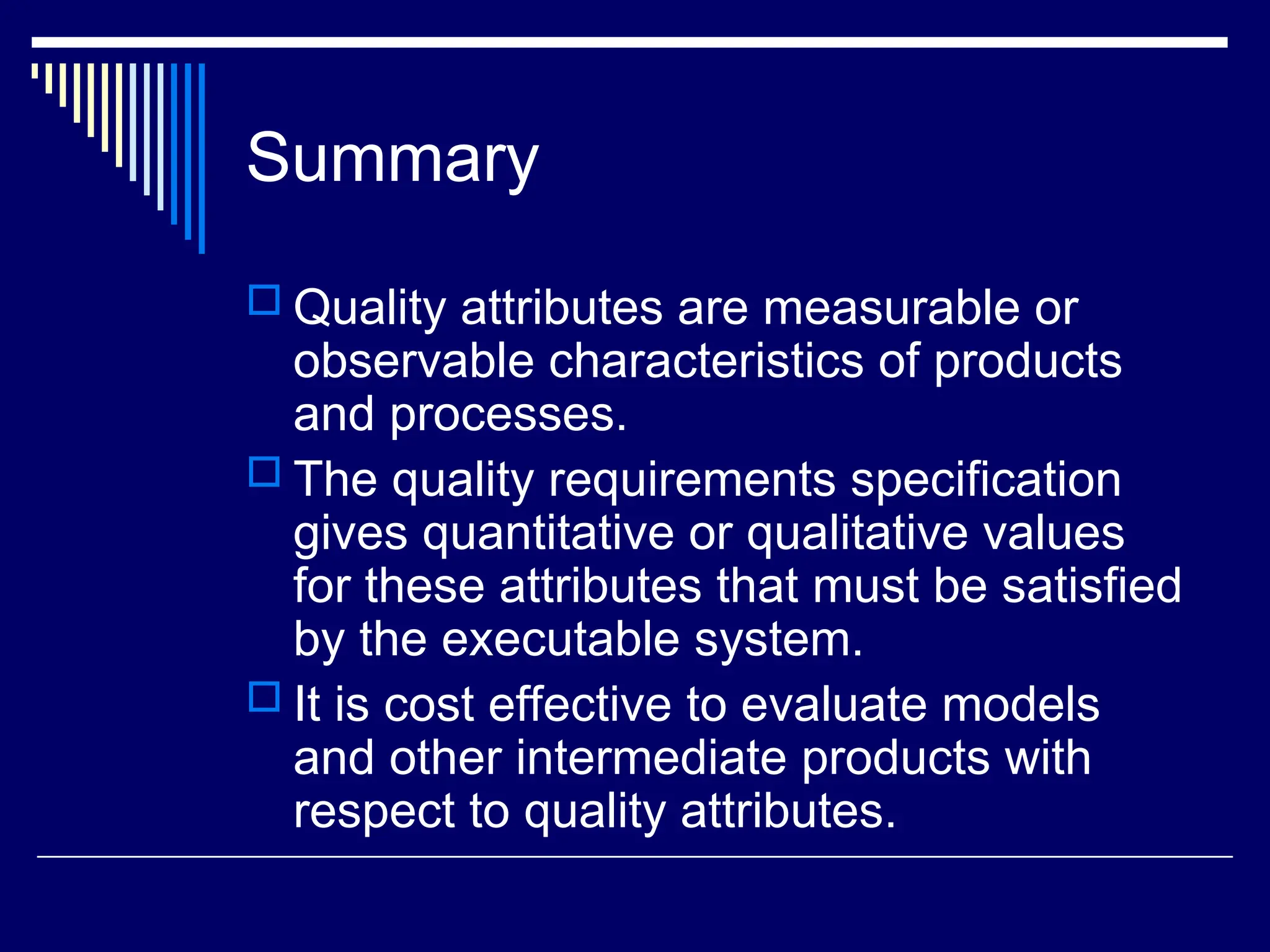 Summary
 Quality attributes are measurable or
observable characteristics of products
and processes.
 The quality requirements specification
gives quantitative or qualitative values
for these attributes that must be satisfied
by the executable system.
 It is cost effective to evaluate models
and other intermediate products with
respect to quality attributes.
 
