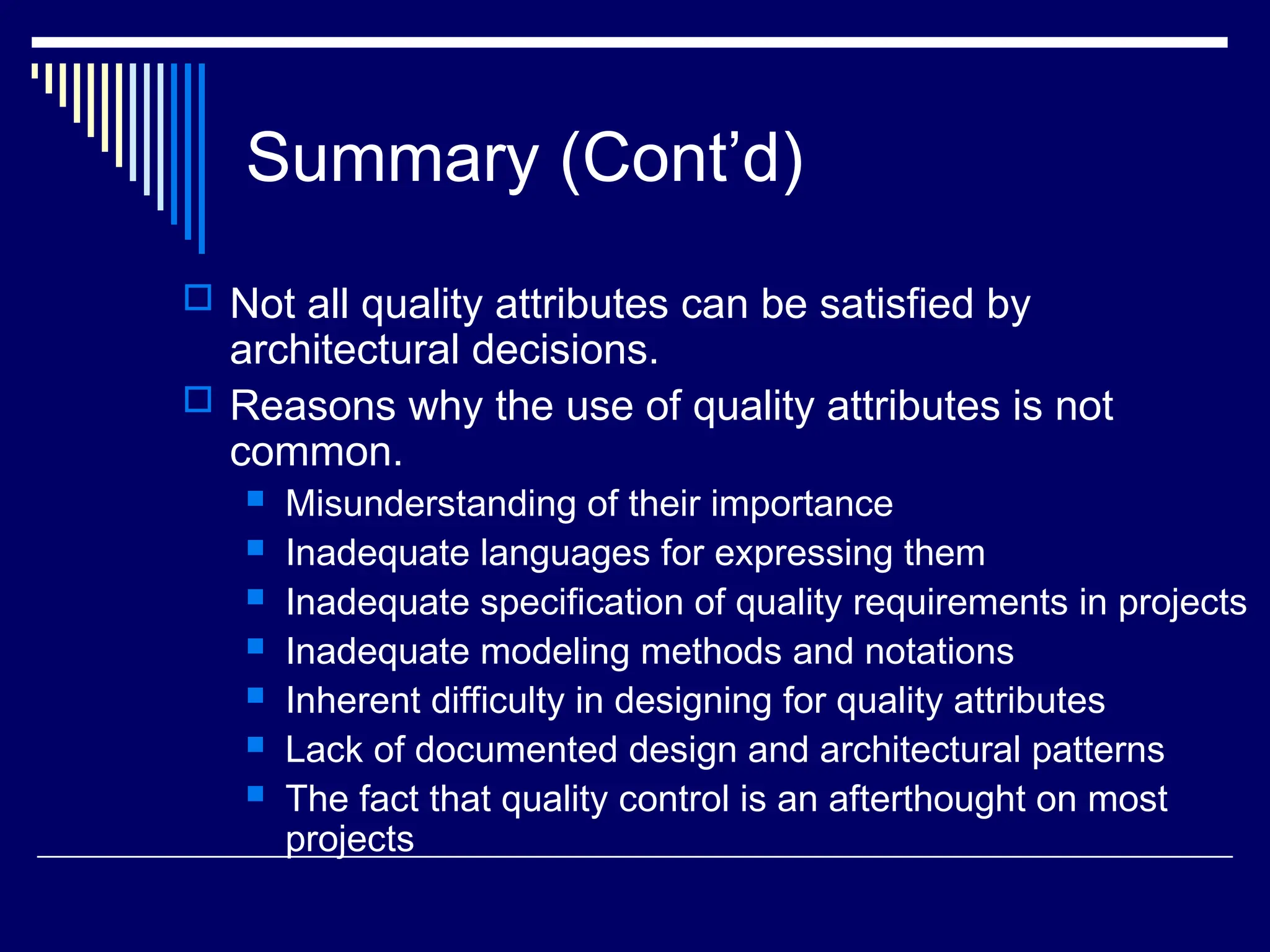 Summary (Cont’d)
 Not all quality attributes can be satisfied by
architectural decisions.
 Reasons why the use of quality attributes is not
common.
 Misunderstanding of their importance
 Inadequate languages for expressing them
 Inadequate specification of quality requirements in projects
 Inadequate modeling methods and notations
 Inherent difficulty in designing for quality attributes
 Lack of documented design and architectural patterns
 The fact that quality control is an afterthought on most
projects
 