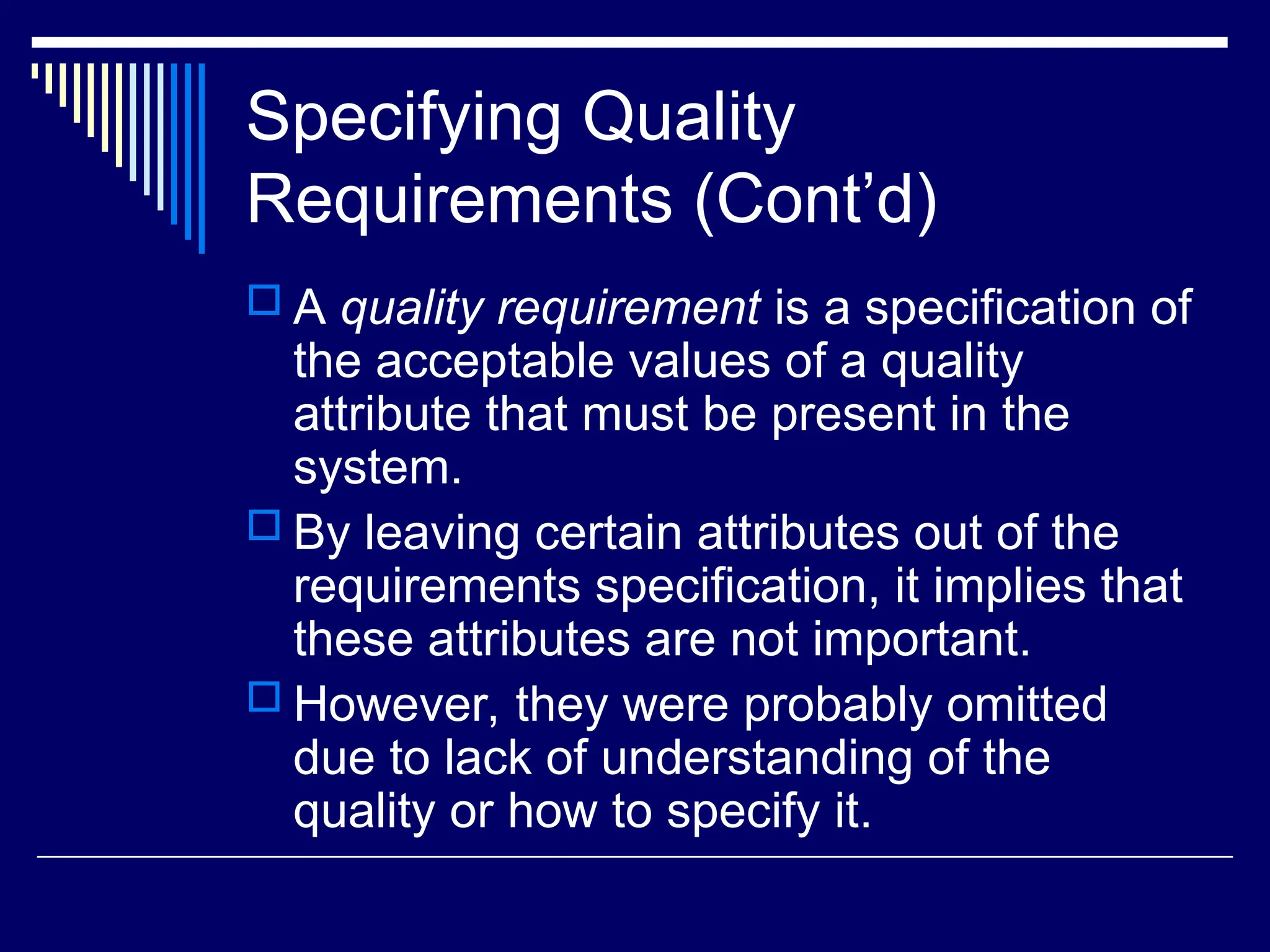 Specifying Quality
Requirements (Cont’d)
 A quality requirement is a specification of
the acceptable values of a quality
attribute that must be present in the
system.
 By leaving certain attributes out of the
requirements specification, it implies that
these attributes are not important.
 However, they were probably omitted
due to lack of understanding of the
quality or how to specify it.
 