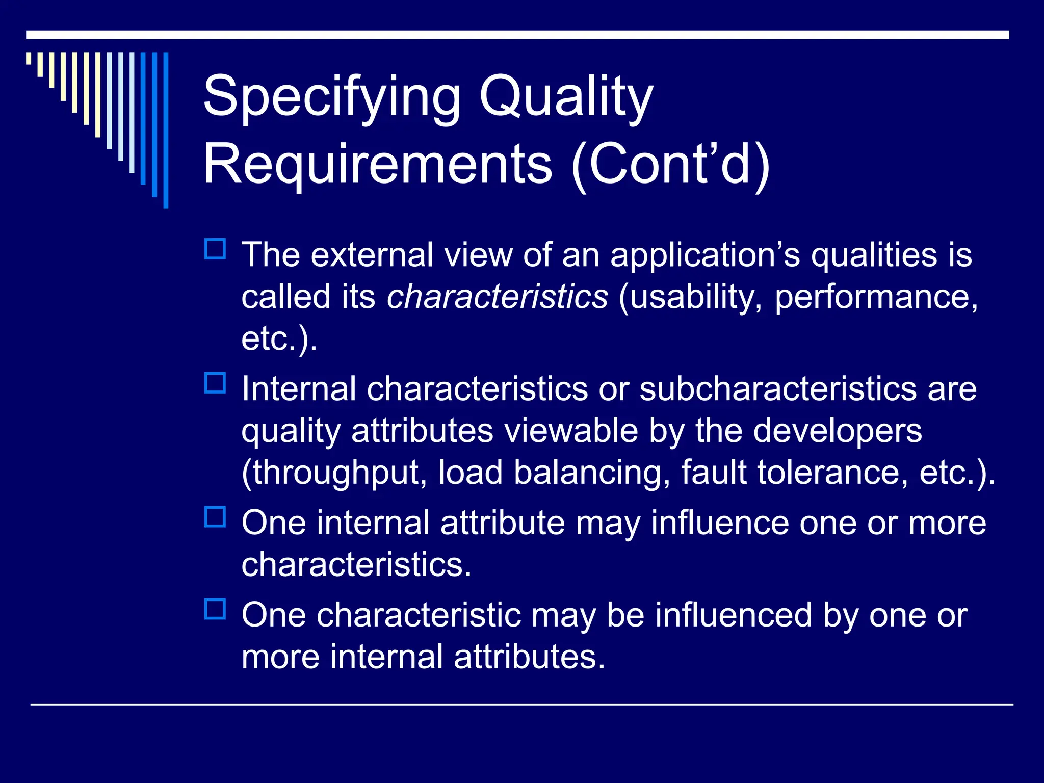 Specifying Quality
Requirements (Cont’d)
 The external view of an application’s qualities is
called its characteristics (usability, performance,
etc.).
 Internal characteristics or subcharacteristics are
quality attributes viewable by the developers
(throughput, load balancing, fault tolerance, etc.).
 One internal attribute may influence one or more
characteristics.
 One characteristic may be influenced by one or
more internal attributes.
 