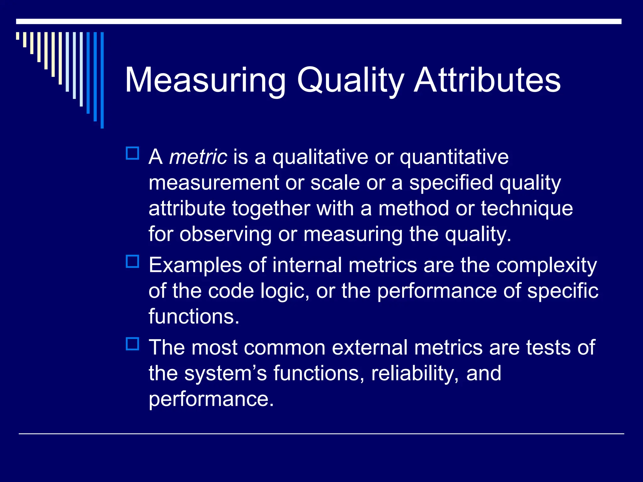 Measuring Quality Attributes
 A metric is a qualitative or quantitative
measurement or scale or a specified quality
attribute together with a method or technique
for observing or measuring the quality.
 Examples of internal metrics are the complexity
of the code logic, or the performance of specific
functions.
 The most common external metrics are tests of
the system’s functions, reliability, and
performance.
 