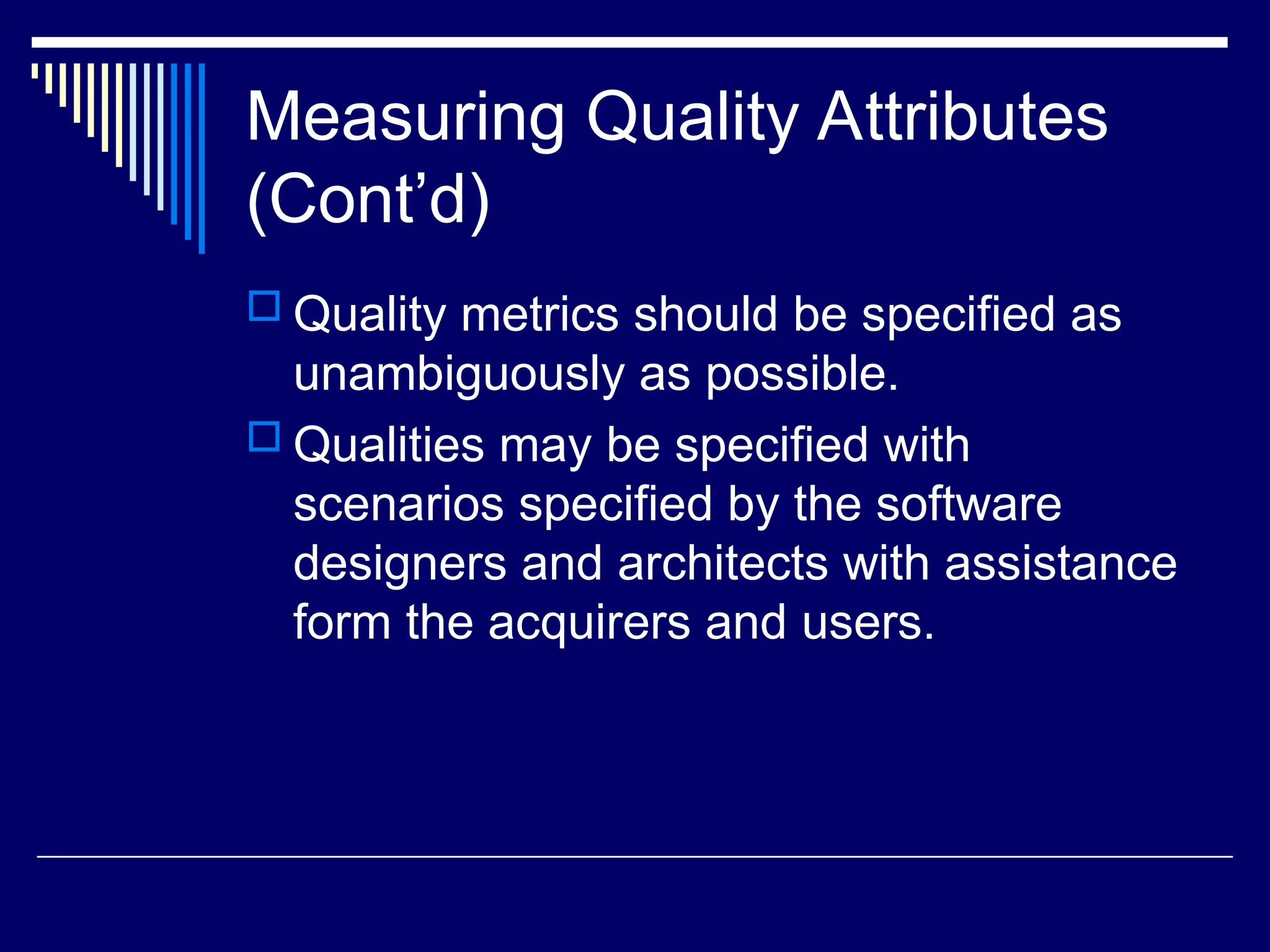 Measuring Quality Attributes
(Cont’d)
 Quality metrics should be specified as
unambiguously as possible.
 Qualities may be specified with
scenarios specified by the software
designers and architects with assistance
form the acquirers and users.
 