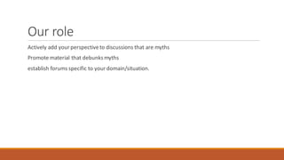 Our role
Actively add yourperspectiveto discussions that are myths
Promote material that debunksmyths
establish forums specific to yourdomain/situation.
 