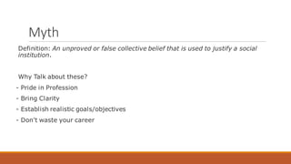 Myth
Definition: An unproved or false collective belief that is used to justify a social
institution.
Why Talk about these?
- Pride in Profession
- Bring Clarity
- Establish realistic goals/objectives
- Don't waste your career
 