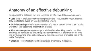 Anatomy of an effective debunking
Bringing all the different threads together, an effective debunking requires:
• Core facts—arefutation should emphasise the facts, not the myth. Present
only key facts to avoid an Overkill Backfire Effect;
• Explicit warnings—beforeany mention of a myth, text or visual cues should
warn that the upcoming information is false;
• Alternative explanation—anygaps left by the debunking need to be filled.
This may be achieved by providing an alternative causal explanation for why
the myth is wrong and, optionally, why the misinformers promoted the myth
in the first place;
• Graphics – core facts should be displayed graphically if possible.
 