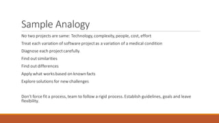Sample Analogy
No two projects are same: Technology,complexity,people, cost, effort
Treat each variation of software projectas a variation of a medical condition
Diagnose each projectcarefully.
Find out similarities
Find out differences
Apply what worksbased on knownfacts
Explore solutions for new challenges
Don't force fit a process,team to follow a rigid process.Establish guidelines, goals and leave
flexibility.
 