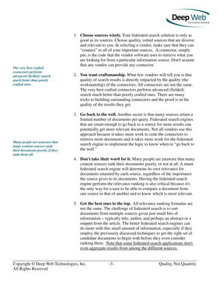 Copyright © Deep Web Technologies, Inc. -3- Quality, Not Quantity
All Rights Reserved
The very best crafted
connectors perform
advanced (fielded) search
much better than poorly
crafted ones.
Many people are unaware that
many content sources rank
their documents poorly, if they
rank them all.
1. Choose sources wisely. Your federated search solution is only as
good as its sources. Choose quality, vetted sources that are diverse
and relevant to you. In selecting a vendor, make sure that they can
“connect” to all of your important sources. A connector, simply
put, is the code that the vendor software uses to retrieve what you
are looking for from a particular information source. Don't assume
that any vendor can provide any connector.
2. You want craftsmanship. What few vendors will tell you is that
quality of search results is directly impacted by the quality (the
workmanship) of the connectors. All connectors are not the same.
The very best crafted connectors perform advanced (fielded)
search much better than poorly crafted ones. There are many
tricks to building outstanding connectors and the proof is in the
quality of the results they get.
3. Go back to the well. Another secret is that many sources return a
limited number of documents per query. Federated search engines
that are smart enough to go back to a source for more results can
potentially get more relevant documents. Not all vendors use this
approach because it takes more work to code the connectors to
retrieve more documents and it takes more work for the federated
search engine to implement the logic to know when to “go back to
the well.”
4. Don't take their word for it. Many people are unaware that many
content sources rank their documents poorly, or not at all. A smart
federated search engine will determine its own relevance for
documents returned by each source, regardless of the importance
the source gives to its documents. Having the federated search
engine perform the relevance ranking is also critical because it's
the only way for a user to be able to compare a document from
one source to that of another and to know which is more relevant.
5. Get the best ones to the top. All relevance ranking formulas are
not the same. The challenge of federated search is to sort
documents from multiple sources given just small bits of
information -- typically title, author, and perhaps an abstract or a
snippet from the article. The better federated search engines can
do more with this small amount of information, especially if they
employ the previously discussed techniques to get the right set of
candidate documents to begin with before they even consider
ranking them. Note that some federated search applications don't
even aggregate results from among the different sources.
 