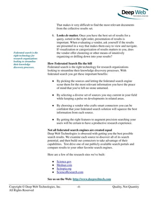 Copyright © Deep Web Technologies, Inc. -4- Quality, Not Quantity
All Rights Reserved
Federated search is the
right technology for
research organizations
looking to streamline
their knowledge
discovery processes.
That makes it very difficult to find the most relevant documents
from the collective results set.
6. Looks do matter. Once you have the best set of results for a
query, sorted in the right order, presentation of results is
important. When evaluating a vendor, ask yourself if the results
are presented in a way that makes them easy to view and navigate.
If visualization or categorization of results matters to you, does
the vendor offer clustering or other means of intuitively
organizing or drilling down into your results?
How Federated Search fits the bill
Federated search is the right technology for research organizations
looking to streamline their knowledge discovery processes. With
federated search you get these important benefits:
By picking the sources and letting the federated search engine
scour them for the most relevant information you have the peace
of mind that you've left no stone unturned.
By selecting a diverse set of sources you stay current in your field
while keeping a pulse on developments in related areas.
By choosing a vendor who crafts smart connectors you can be
confident that your federated search solution will squeeze the best
information from each source.
By getting the right features to augment precision searching your
users will be certain to have a productive research experience.
Not all federated search engines are created equal
Deep Web Technologies is obsessed with getting you the best possible
search results. We examine each source to discover all of its search
potential, and then build our connectors to take advantage of their
capabilities. Test drive one of our publicly available search portals and
compare results to your other favorite search engines.
Here are a few of the research sites we've built:
Science.gov
Mednar.com
Scitopia.org
ScienceResearch.com
See us on the Web: http://www.deepwebtech.com
 