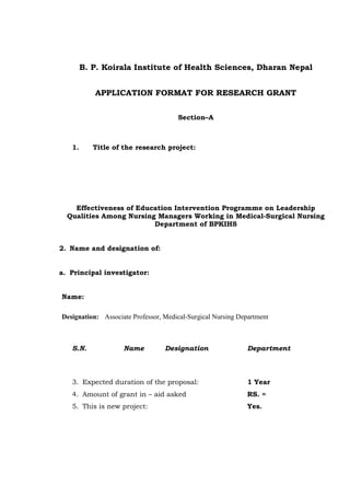 B. P. Koirala Institute of Health Sciences, Dharan Nepal 
APPLICATION FORMAT FOR RESEARCH GRANT 
Section–A 
1. Title of the research project: 
Effectiveness of Education Intervention Programme on Leadership 
Qualities Among Nursing Managers Working in Medical-Surgical Nursing 
Department of BPKIHS 
2. Name and designation of: 
a. Principal investigator: 
Name: 
Designation: Associate Professor, Medical-Surgical Nursing Department 
S.N. Name Designation Department 
3. Expected duration of the proposal: 1 Year 
4. Amount of grant in – aid asked RS. = 
5. This is new project: Yes. 
 