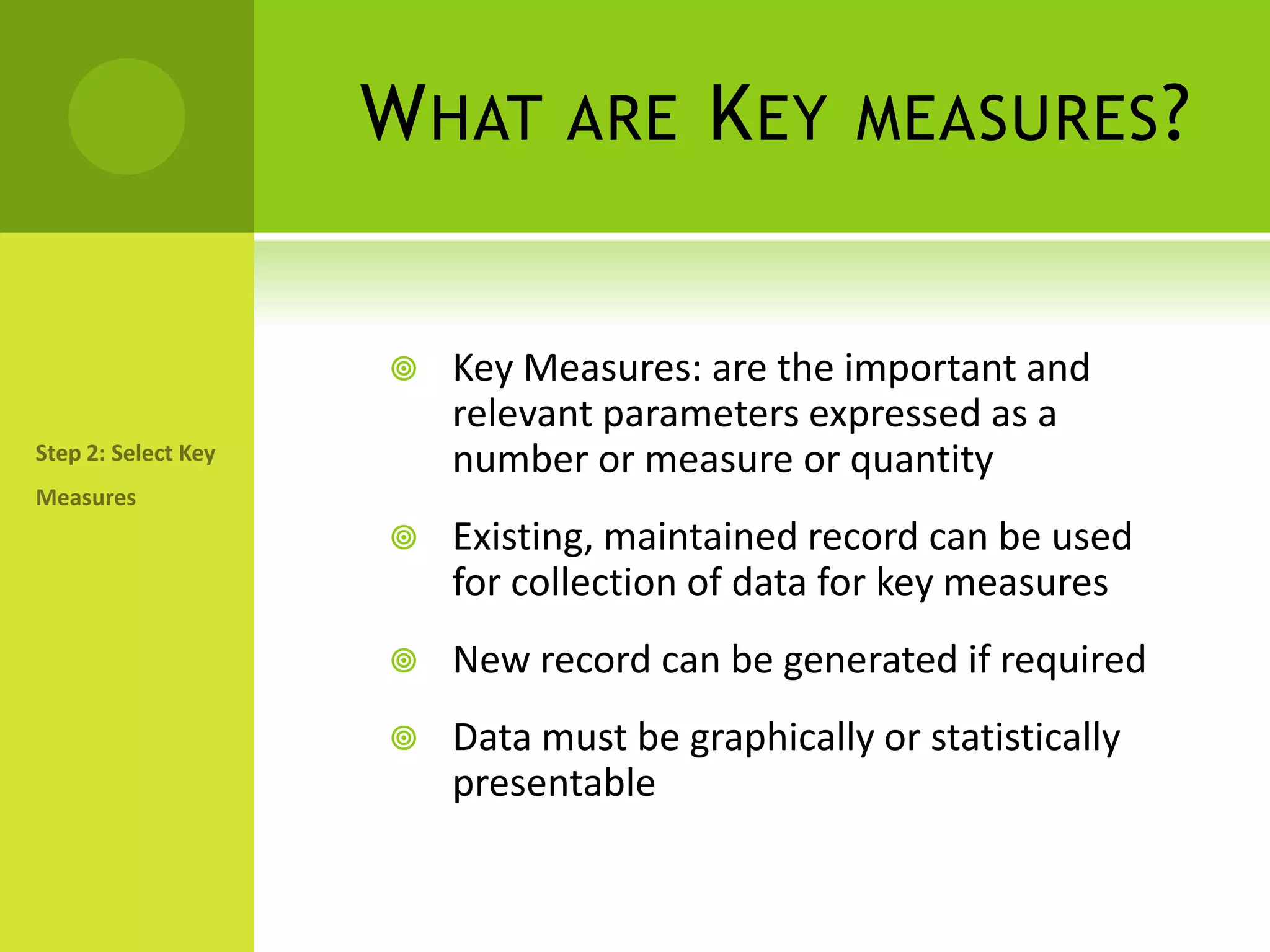 What are Key measures?Key Measures: are the important and relevant parameters expressed as a number or measure or quantityExisting, maintained record can be used for collection of data for key measuresNew record can be generated if requiredData must be graphically or statistically presentableStep 2: Select Key Measures