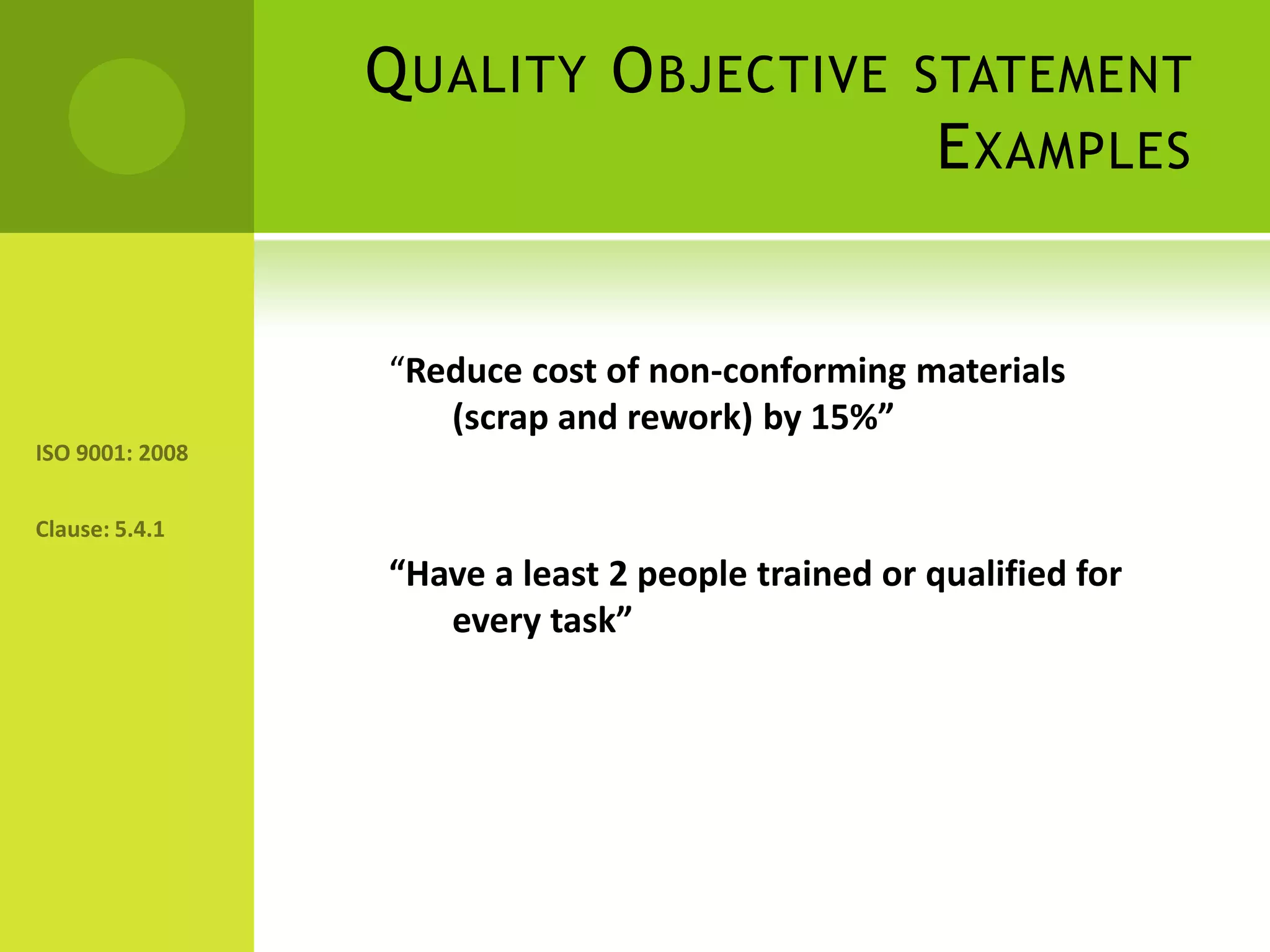 Quality Objective statement Examples“Reduce cost of non-conforming materials (scrap and rework) by 15%”“Have a least 2 people trained or qualified for every task”ISO 9001: 2008Clause: 5.4.1