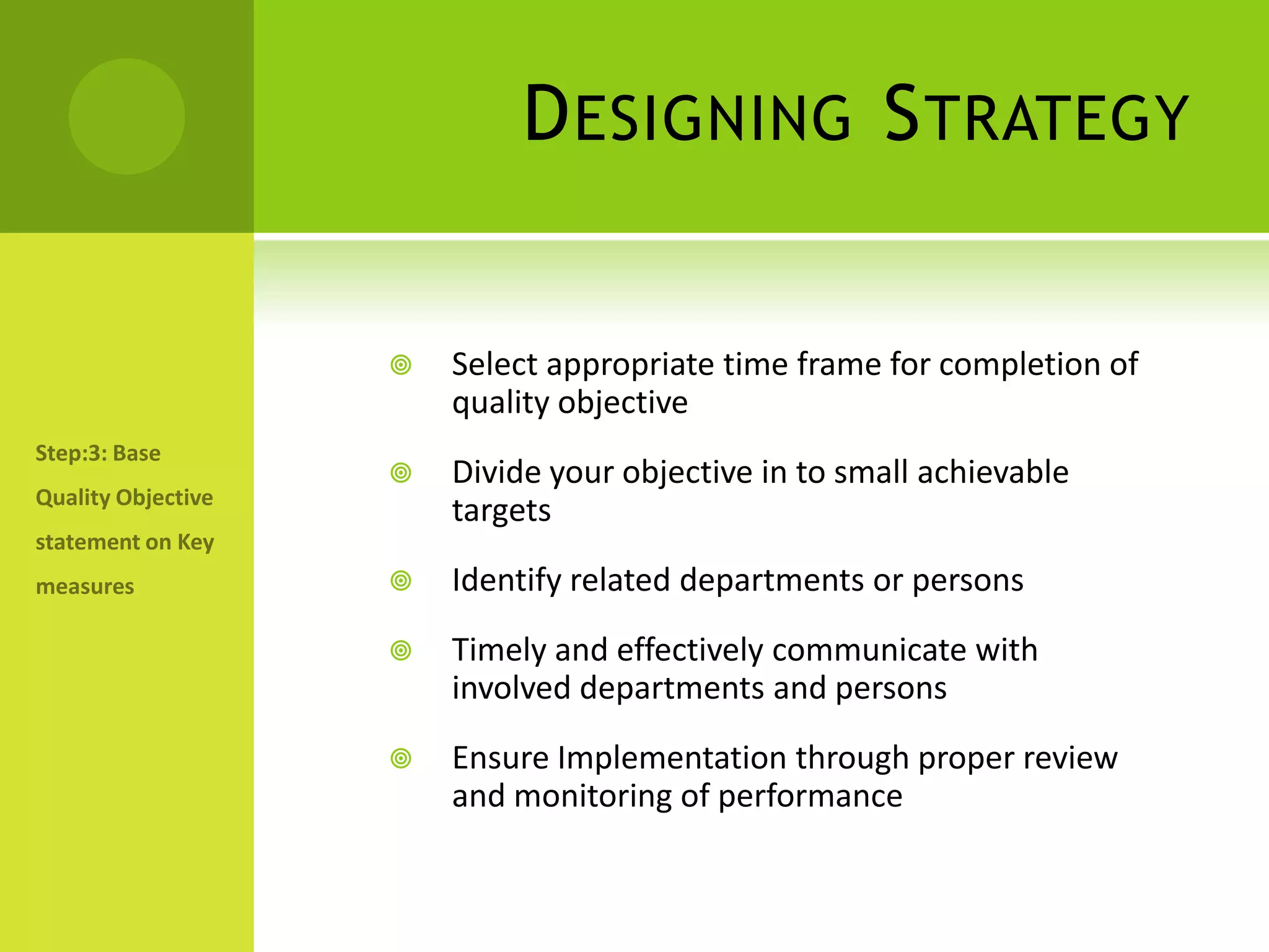 Designing StrategySelect appropriate time frame for completion of quality objectiveDivide your objective in to small achievable targets Identify related departments or personsTimely and effectively communicate with involved departments and personsEnsure Implementation through proper review and monitoring of performanceStep:3: Base Quality Objective statement on Key measures