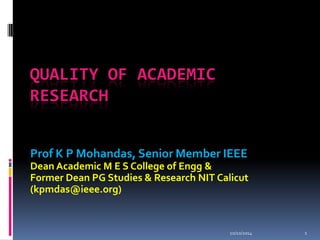 10/10/20141 
QUALITY OF ACADEMIC RESEARCH 
Prof K P Mohandas, Senior Member IEEE 
Dean Academic M E S College of Engg& 
Former Dean PG Studies & Research NIT Calicut (kpmdas@ieee.org)  