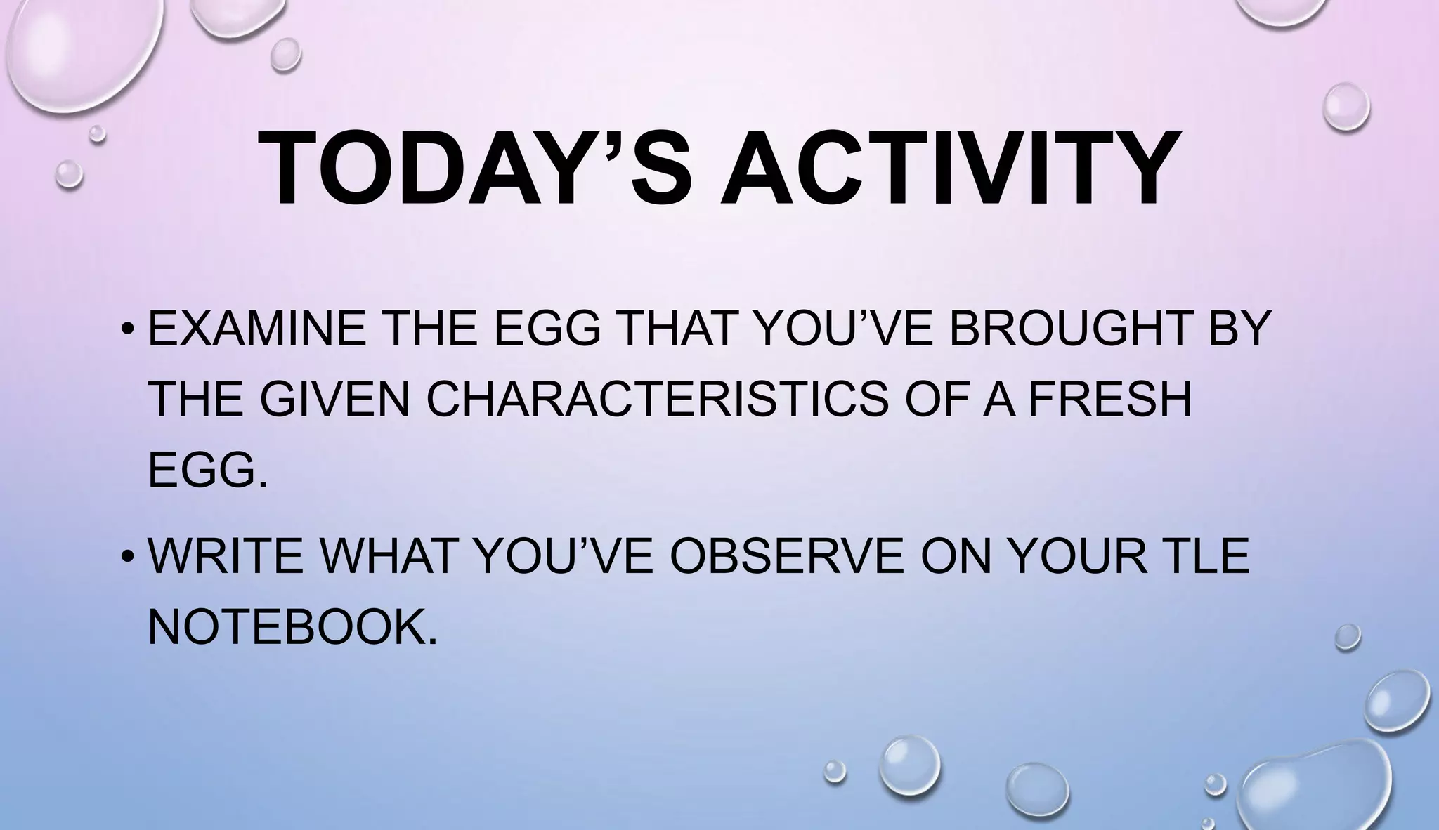 TODAY’S ACTIVITY
• EXAMINE THE EGG THAT YOU’VE BROUGHT BY
THE GIVEN CHARACTERISTICS OF A FRESH
EGG.
• WRITE WHAT YOU’VE OBSERVE ON YOUR TLE
NOTEBOOK.
 