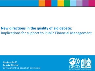 New directions in the quality of aid debate: Implications for support to Public Financial Management Stephen GroffDeputy DirectorDevelopment Co-operation Directorate 