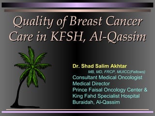 Quality of Breast CancerQuality of Breast Cancer
Care in KFSH, Al-QassimCare in KFSH, Al-Qassim
Dr. Shad Salim Akhtar
MB, MD, FRCP, MUICC(Fellows)
Consultant Medical Oncologist
Medical Director
Prince Faisal Oncology Center &
King Fahd Specialist Hospital
Buraidah, Al-Qassim
 