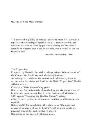 Quality of Care Measurement
“To assess the quality of medical care one must first unravel a
mystery: the meaning of quality itself. It remains to be seen
whether this can be done by patiently teasing out its several
strands or whether one must, in despair, use a sword to cut the
Gordian knot”.
Avedis Donabedian,1980
The Triple Aim
Proposed by Donald Berwick as the previous Administrator of
the Centers for Medicare and Medicaid Services
An attempt to transform the American healthcare system in
accord with the vision set forth in his 2008 “Triple Aim” Health
Affairs article.
Consists of three overarching goals:
Better care for individuals (described by the six dimensions of
health care performance listed in the Institute of Medicine’s
2001 report “Crossing the Quality Chasm”: safety,
effectiveness, patient-centeredness, timeliness, efficiency, and
equity).
Better health for populations (by addressing “the upstream
causes of so much of our ill health,” such as poor nutrition,
physical inactivity, and substance abuse).
Reduction in per capita healthcare costs
 