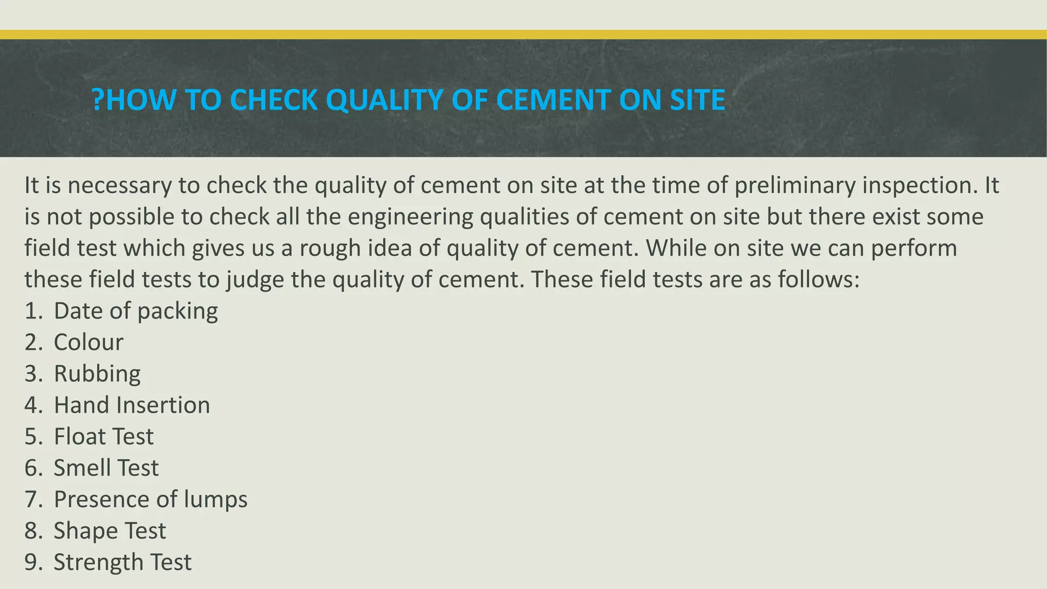 HOW TO CHECK QUALITY OF CEMENT ON SITE?
It is necessary to check the quality of cement on site at the time of preliminary inspection. It
is not possible to check all the engineering qualities of cement on site but there exist some
field test which gives us a rough idea of quality of cement. While on site we can perform
these field tests to judge the quality of cement. These field tests are as follows:
1. Date of packing
2. Colour
3. Rubbing
4. Hand Insertion
5. Float Test
6. Smell Test
7. Presence of lumps
8. Shape Test
9. Strength Test
 