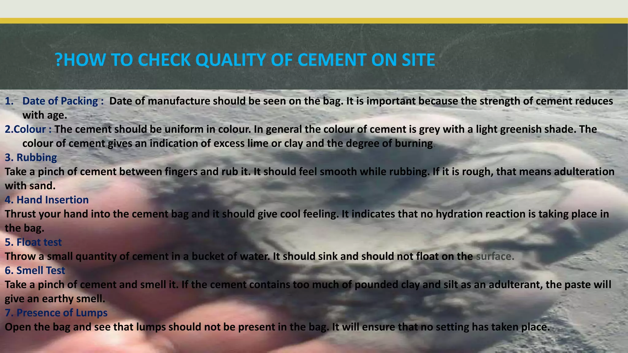 1. Date of Packing : Date of manufacture should be seen on the bag. It is important because the strength of cement reduces
with age.
2.Colour : The cement should be uniform in colour. In general the colour of cement is grey with a light greenish shade. The
colour of cement gives an indication of excess lime or clay and the degree of burning.
3. Rubbing
Take a pinch of cement between fingers and rub it. It should feel smooth while rubbing. If it is rough, that means adulteration
with sand.
4. Hand Insertion
Thrust your hand into the cement bag and it should give cool feeling. It indicates that no hydration reaction is taking place in
the bag.
5. Float test
Throw a small quantity of cement in a bucket of water. It should sink and should not float on the surface.
6. Smell Test
Take a pinch of cement and smell it. If the cement contains too much of pounded clay and silt as an adulterant, the paste will
give an earthy smell.
7. Presence of Lumps
Open the bag and see that lumps should not be present in the bag. It will ensure that no setting has taken place.
HOW TO CHECK QUALITY OF CEMENT ON SITE?
 