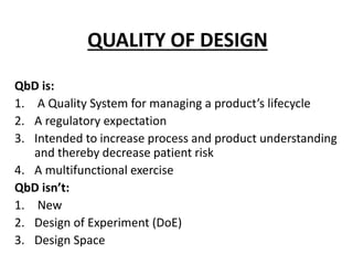 QUALITY OF DESIGN
QbD is:
1. A Quality System for managing a product’s lifecycle
2. A regulatory expectation
3. Intended to increase process and product understanding
and thereby decrease patient risk
4. A multifunctional exercise
QbD isn’t:
1. New
2. Design of Experiment (DoE)
3. Design Space
 