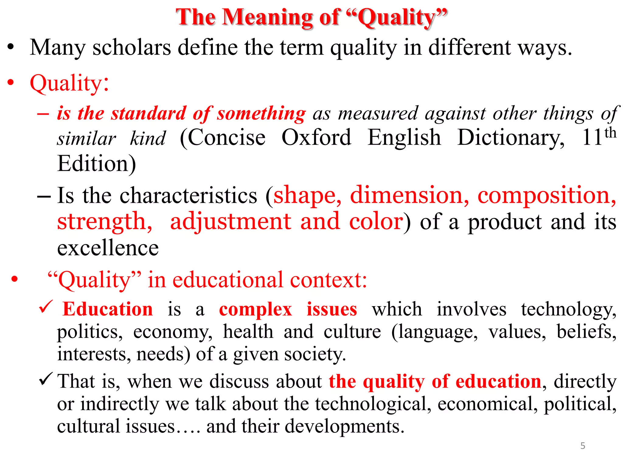 The Meaning of “Quality”
• Many scholars define the term quality in different ways.
• Quality:
– is the standard of something as measured against other things of
similar kind (Concise Oxford English Dictionary, 11th
Edition)
– Is the characteristics (shape, dimension, composition,
strength, adjustment and color) of a product and its
excellence
• “Quality” in educational context:
 Education is a complex issues which involves technology,
politics, economy, health and culture (language, values, beliefs,
interests, needs) of a given society.
 That is, when we discuss about the quality of education, directly
or indirectly we talk about the technological, economical, political,
cultural issues…. and their developments.
5
 