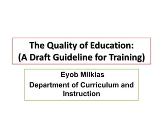 The Quality of Education:
(A Draft Guideline for Training)
Eyob Milkias
Department of Curriculum and
Instruction
 