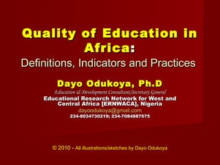 Quality of Education in
        Africa :
Definitions, Indicators and Practices
         Dayo Odukoya, Ph.D
       Education & Development Consultant/Secretary General
    Educational Research Network for West and
        Central Africa [ERNWACA], Nigeria
                  dayoodukoya@gmail.com
              234-8034730219; 234-7084887675




       © 2010 - All illustrations/sketches by Dayo Odukoya
 