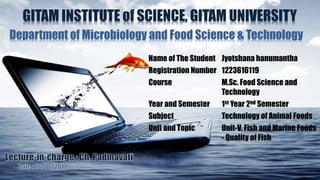 GITAM INSTITUTE of SCIENCE, GITAM UNIVERSITY
Department of Microbiology and Food Science & Technology
Name of The Student Jyotshana hanumantha
Registration Number 1223616119
Course M.Sc. Food Science and
Technology
Year and Semester 1st Year 2nd Semester
Subject Technology of Animal Foods
Unit and Topic Unit-V, Fish and Marine Foods
- Quality of Fish
 