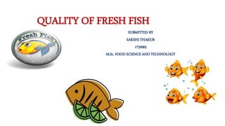 QUALITY OF FRESH FISH
SUBMITTED BY
SAKSHI THAKUR
1732065
M.Sc. FOOD SCIENCE AND TECHNOLOGY
 