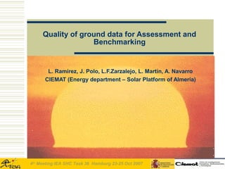 Quality of ground data for Assessment and
                   Benchmarking


       L. Ramírez, J. Polo, L.F.Zarzalejo, L. Martín, A. Navarro
      CIEMAT (Energy department – Solar Platform of Almería)




4th Meeting IEA SHC Task 36 Hamburg 23-25 Oct 2007
 