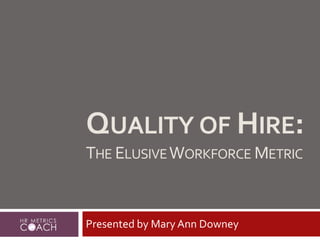 QUALITY OF HIRE:
THE ELUSIVEWORKFORCE METRIC
Presented by Mary Ann Downey
 