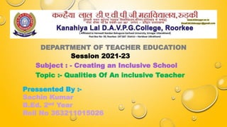 DEPARTMENT OF TEACHER EDUCATION
Session 2021-23
Subject : - Creating an Inclusive School
Topic :- Qualities Of An inclusive Teacher
Pressented By :-
Sachin Kumar
B.Ed. 2nd Year
Roll No 363211015026
 