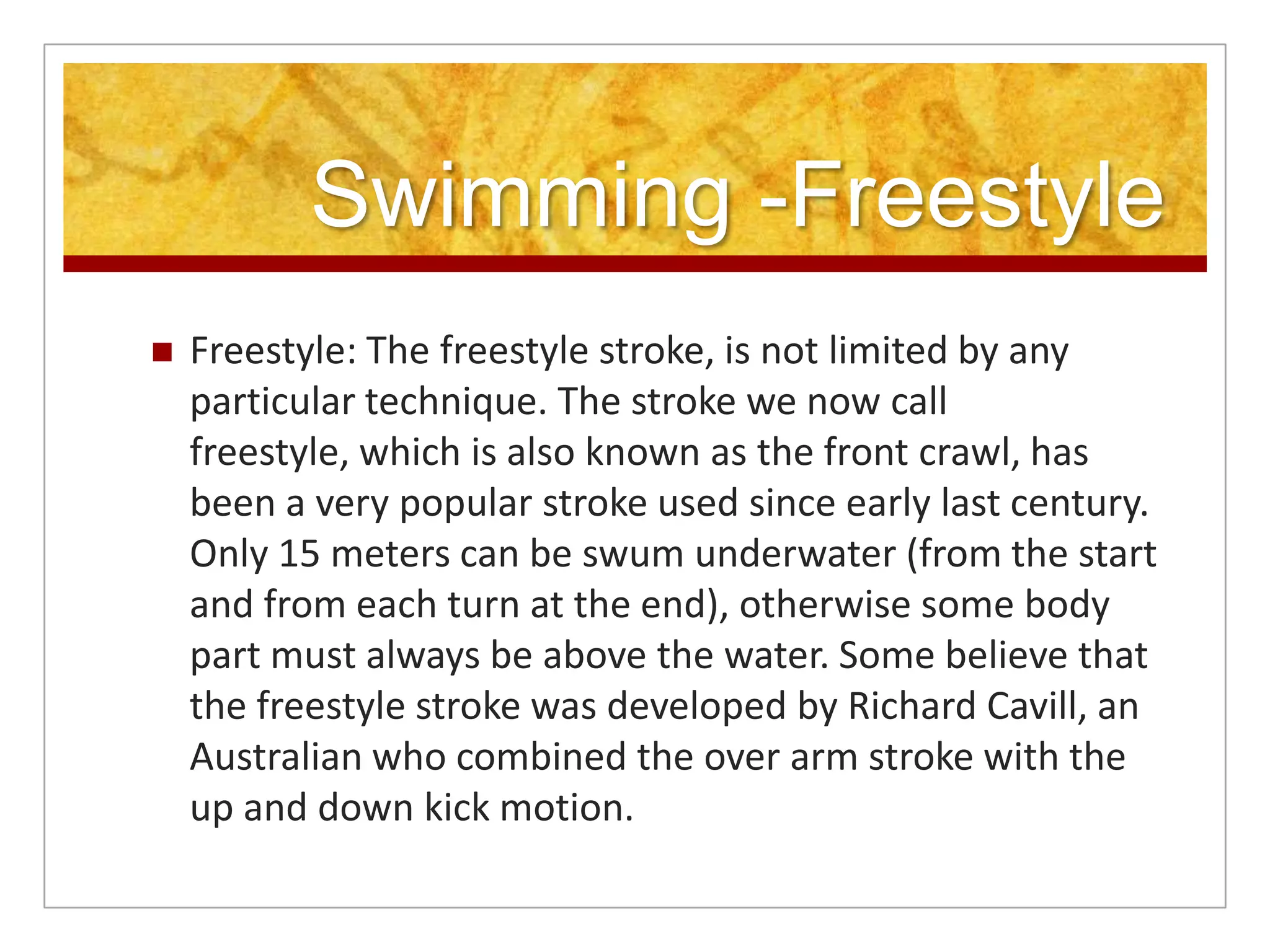 Swimming -Freestyle
   Freestyle: The freestyle stroke, is not limited by any
    particular technique. The stroke we now call
    freestyle, which is also known as the front crawl, has
    been a very popular stroke used since early last century.
    Only 15 meters can be swum underwater (from the start
    and from each turn at the end), otherwise some body
    part must always be above the water. Some believe that
    the freestyle stroke was developed by Richard Cavill, an
    Australian who combined the over arm stroke with the
    up and down kick motion.
 