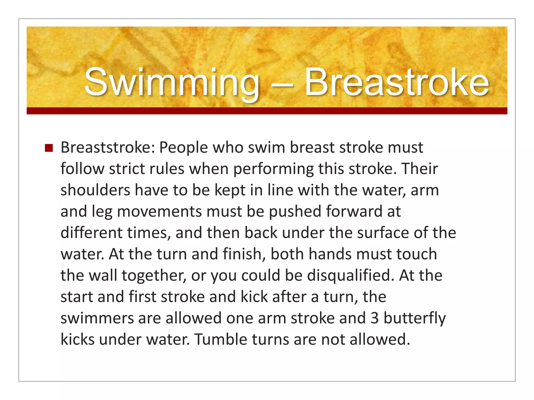 Swimming – Breastroke
   Breaststroke: People who swim breast stroke must
    follow strict rules when performing this stroke. Their
    shoulders have to be kept in line with the water, arm
    and leg movements must be pushed forward at
    different times, and then back under the surface of the
    water. At the turn and finish, both hands must touch
    the wall together, or you could be disqualified. At the
    start and first stroke and kick after a turn, the
    swimmers are allowed one arm stroke and 3 butterfly
    kicks under water. Tumble turns are not allowed.
 