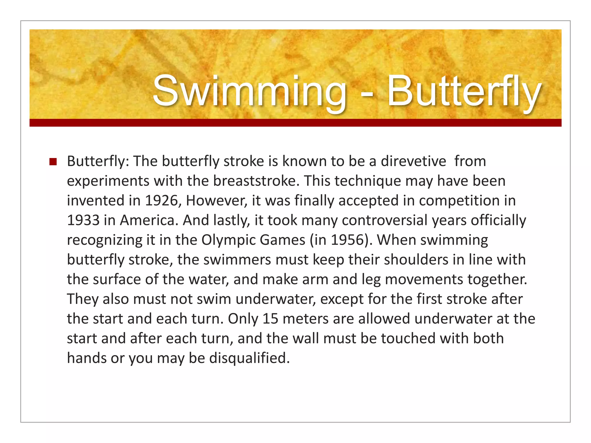 Swimming - Butterfly
   Butterfly: The butterfly stroke is known to be a direvetive from
    experiments with the breaststroke. This technique may have been
    invented in 1926, However, it was finally accepted in competition in
    1933 in America. And lastly, it took many controversial years officially
    recognizing it in the Olympic Games (in 1956). When swimming
    butterfly stroke, the swimmers must keep their shoulders in line with
    the surface of the water, and make arm and leg movements together.
    They also must not swim underwater, except for the first stroke after
    the start and each turn. Only 15 meters are allowed underwater at the
    start and after each turn, and the wall must be touched with both
    hands or you may be disqualified.
 
