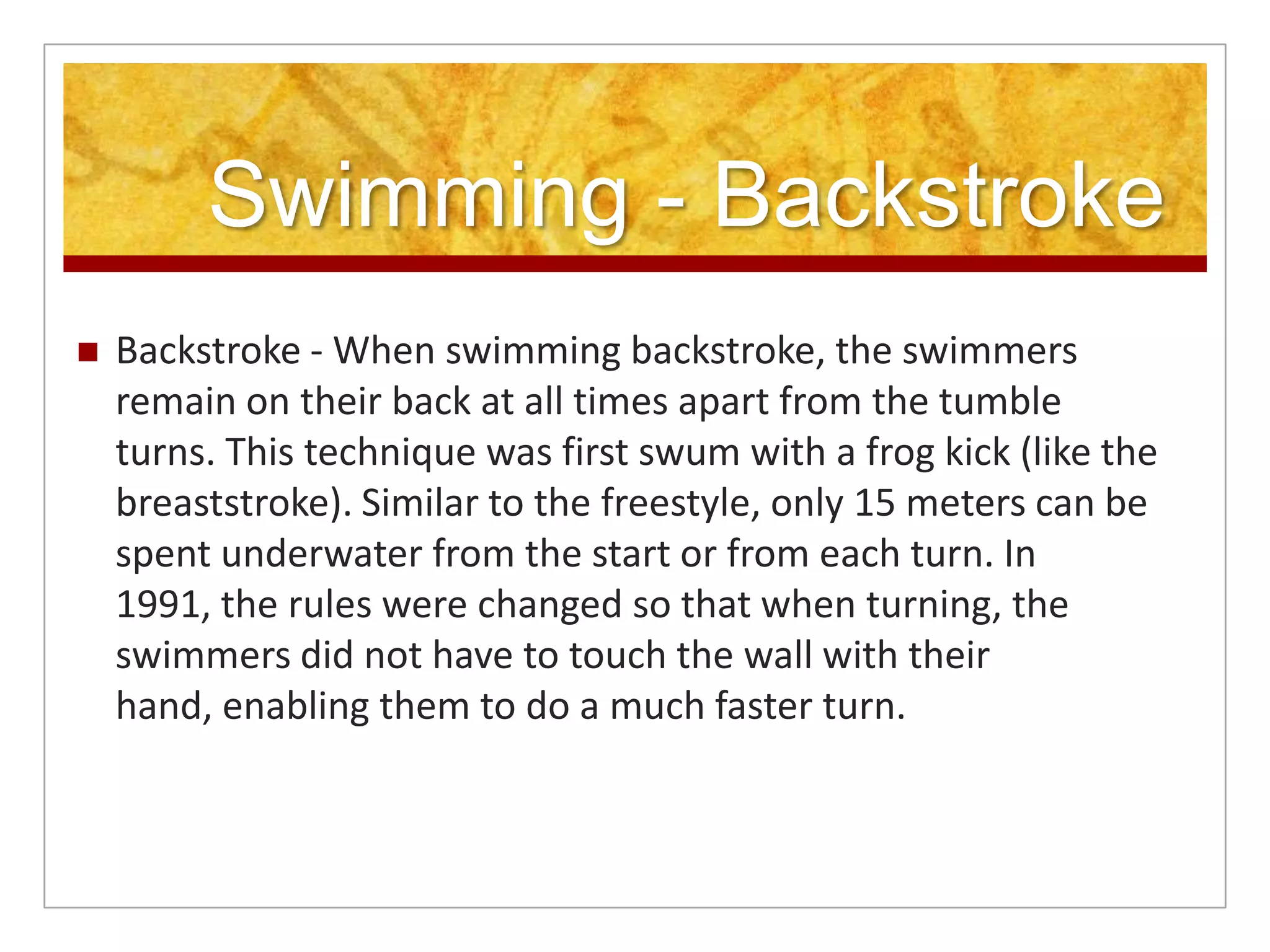 Swimming - Backstroke
   Backstroke - When swimming backstroke, the swimmers
    remain on their back at all times apart from the tumble
    turns. This technique was first swum with a frog kick (like the
    breaststroke). Similar to the freestyle, only 15 meters can be
    spent underwater from the start or from each turn. In
    1991, the rules were changed so that when turning, the
    swimmers did not have to touch the wall with their
    hand, enabling them to do a much faster turn.
 