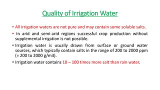 Quality of Irrigation Water
• All irrigation waters are not pure and may contain some soluble salts.
• In arid and semi-arid regions successful crop production without
supplemental irrigation is not possible.
• Irrigation water is usually drawn from surface or ground water
sources, which typically contain salts in the range of 200 to 2000 ppm
(= 200 to 2000 g/m3).
• Irrigation water contains 10 – 100 times more salt than rain water.
 