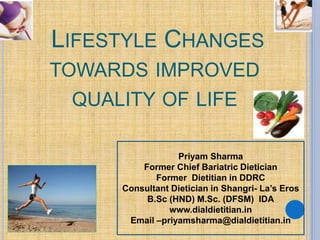LIFESTYLE CHANGES
TOWARDS IMPROVED
QUALITY OF LIFE
Priyam Sharma
Former Chief Bariatric Dietician
Former Dietitian in DDRC
Consultant Dietician in Shangri- La’s Eros
B.Sc (HND) M.Sc. (DFSM) IDA
www.dialdietitian.in
Email –priyamsharma@dialdietitian.in
 