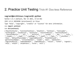2. Practice Unit Testing Trick #1 Doc-less Reference
vagrant@archlinux:/vagrant$ python
Python 3.4.3 (default, Mar 25 2015, 17:13:50)
[GCC 4.9.2 20150304 (prerelease)] on linux
Type "help", "copyright", "credits" or "license" for more information.
>>> import unittest
>>> dir(unittest)
['BaseTestSuite', 'FunctionTestCase', 'SkipTest', 'TestCase', 'TestLoader',
'TestProgram', 'TestResult', 'TestSuite', 'TextTestResult', 'TextTestRunner',
'_TextTestResult', '__all__', '__builtins__', '__cached__', '__doc__', '__file__',
'__loader__', '__name__', '__package__', '__path__', '__spec__', '__unittest',
'case', 'defaultTestLoader', 'expectedFailure', 'findTestCases',
'getTestCaseNames', 'installHandler', 'loader', 'main', 'makeSuite',
'registerResult', 'removeHandler', 'removeResult', 'result', 'runner', 'signals',
'skip', 'skipIf', 'skipUnless', 'suite', 'util']
 