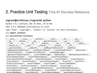 2. Practice Unit Testing Trick #1 Doc-less Reference
vagrant@archlinux:/vagrant$ python
Python 3.4.3 (default, Mar 25 2015, 17:13:50)
[GCC 4.9.2 20150304 (prerelease)] on linux
Type "help", "copyright", "credits" or "license" for more information.
>>> import unittest
>>> dir(unittest.TestCase)
['__call__', '__class__', '__delattr__', '__dict__', '__dir__', '__doc__',
'__eq__', '__format__', '__ge__', '__getattribute__', '__gt__', '__hash__',
'__init__', '__le__', '__lt__', '__module__', '__ne__', '__new__', '__reduce__',
'__reduce_ex__', '__repr__', '__setattr__', '__sizeof__', '__str__',
'__subclasshook__', '__weakref__', '_addExpectedFailure', '_addSkip',
'_addUnexpectedSuccess', '_baseAssertEqual', '_classSetupFailed', '_deprecate',
'_diffThreshold', '_feedErrorsToResult', '_formatMessage',
'_getAssertEqualityFunc', '_truncateMessage', 'addCleanup', 'addTypeEqualityFunc',
'assertAlmostEqual', 'assertAlmostEquals', 'assertCountEqual',
'assertDictContainsSubset', 'assertDictEqual', 'assertEqual', 'assertEquals',
'assertFalse', 'assertGreater', 'assertGreaterEqual', 'assertIn', 'assertIs',
'assertIsInstance', 'assertIsNone', 'assertIsNot', 'assertIsNotNone',
'assertLess', 'assertLessEqual', 'assertListEqual', 'assertLogs',
'assertMultiLineEqual', 'assertNotAlmostEqual', 'assertNotAlmostEquals',
'assertNotEqual', 'assertNotEquals', 'assertNotIn', 'assertNotIsInstance',
'assertNotRegex', 'assertRaises', 'assertRaisesRegex', 'assertRaisesRegexp',
 
