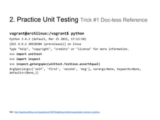 2. Practice Unit Testing Trick #1 Doc-less Reference
vagrant@archlinux:/vagrant$ python
Python 3.4.3 (default, Mar 25 2015, 17:13:50)
[GCC 4.9.2 20150304 (prerelease)] on linux
Type "help", "copyright", "credits" or "license" for more information.
>>> import unittest
>>> import inspect
>>> inspect.getargspec(unittest.TestCase.assertEqual)
ArgSpec(args=['self', 'first', 'second', 'msg'], varargs=None, keywords=None,
defaults=(None,))
Ref: http://stackoverflow.com/questions/218616/getting-method-parameter-names-in-python
 