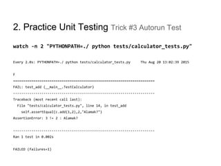2. Practice Unit Testing Trick #3 Autorun Test
watch -n 2 "PYTHONPATH=./ python tests/calculator_tests.py"
Every 2.0s: PYTHONPATH=./ python tests/calculator_tests.py Thu Aug 20 13:02:39 2015
F
======================================================================
FAIL: test_add (__main__.TestCalculator)
----------------------------------------------------------------------
Traceback (most recent call last):
File "tests/calculator_tests.py", line 14, in test_add
self.assertEqual(c.add(1,2),2,"Alamak?")
AssertionError: 3 != 2 : Alamak?
----------------------------------------------------------------------
Ran 1 test in 0.002s
FAILED (failures=1)
 