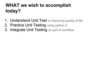 WHAT we wish to accomplish
today?
1. Understand Unit Test in improving quality of life
2. Practice Unit Testing using python 3
3. Integrate Unit Testing as part of workflow
 