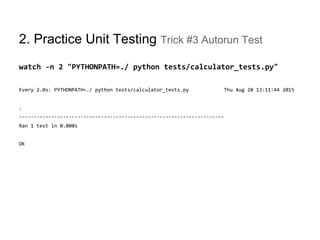 2. Practice Unit Testing Trick #3 Autorun Test
watch -n 2 "PYTHONPATH=./ python tests/calculator_tests.py"
Every 2.0s: PYTHONPATH=./ python tests/calculator_tests.py Thu Aug 20 13:11:44 2015
.
----------------------------------------------------------------------
Ran 1 test in 0.000s
OK
 