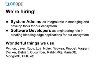 We’re hiring!
● System Admins as integral role in managing and
develop tools for our ecosystem
● Software Developers as engineering role in
creating bleeding edge applications for our ecosystem
Wonderful things we use
Python, Java, Ruby, Lua, Nginx, Wowza, Puppet, Vagrant,
Docker, Debian, Cucumber, RabbitMQ, MariaDB,
MongoDB, ELK, etc.
 