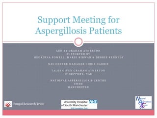 Led by Graham Atherton Supported by  Georgina Powell, Marie Kirwan & Debbie Kennedy NAC Centre Manager Chris Harris Talks given Graham Atherton IT Support, NAC National aspergillosis centre UHSM Manchester Support Meeting for Aspergillosis Patients Fungal Research Trust 