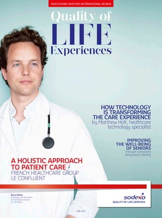 healthcare Facilities international revieW
LIFE
Quality of
Experiences
Brice Müller
Urologist and President
of the Medical Board,
Le Confluent
| no. 02 |
HOW TECHNOLOGy
IS TRANSFORMING
THE CARE EXPERIENCE
by Matthew Holt, healthcare
technology specialist
IMPROvING
THE WELL-BEING
OF SENIORS
through caregivers
behavioral training
A HOLISTIC APPROACH
TO PATIENT CARE
FRENCH HEALTHCARE GROUP
LE CONFLUENT
 