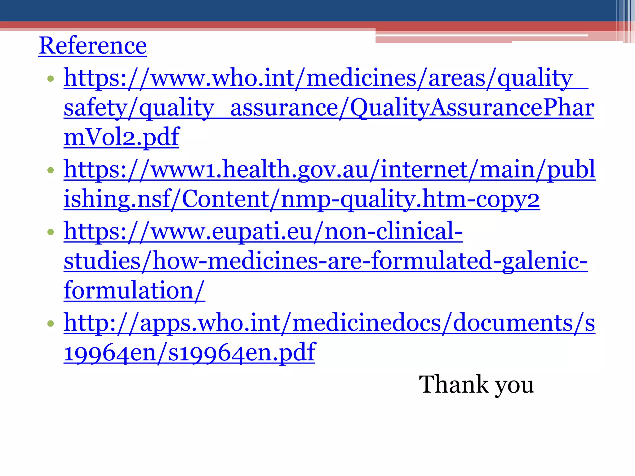 Reference
• https://www.who.int/medicines/areas/quality_
safety/quality_assurance/QualityAssurancePhar
mVol2.pdf
• https://www1.health.gov.au/internet/main/publ
ishing.nsf/Content/nmp-quality.htm-copy2
• https://www.eupati.eu/non-clinical-
studies/how-medicines-are-formulated-galenic-
formulation/
• http://apps.who.int/medicinedocs/documents/s
19964en/s19964en.pdf
Thank you
 